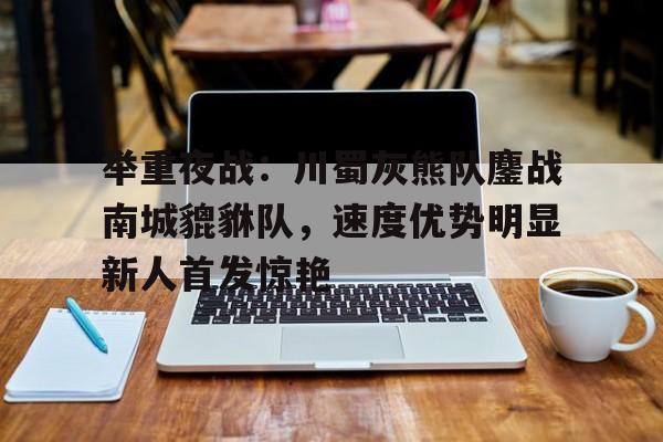 举重夜战：川蜀灰熊队鏖战南城貔貅队，速度优势明显新人首发惊艳的简单介绍-开云下载